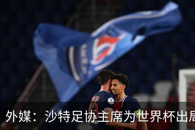 外媒：沙特足协主席为世界杯出局担责辞职 足协不会因此出现真空
