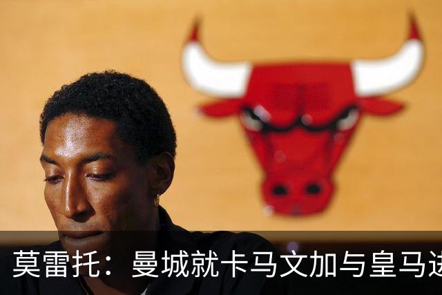 莫雷托：曼城就卡马文加与皇马进行了直接接触！穆帅不介意他离开